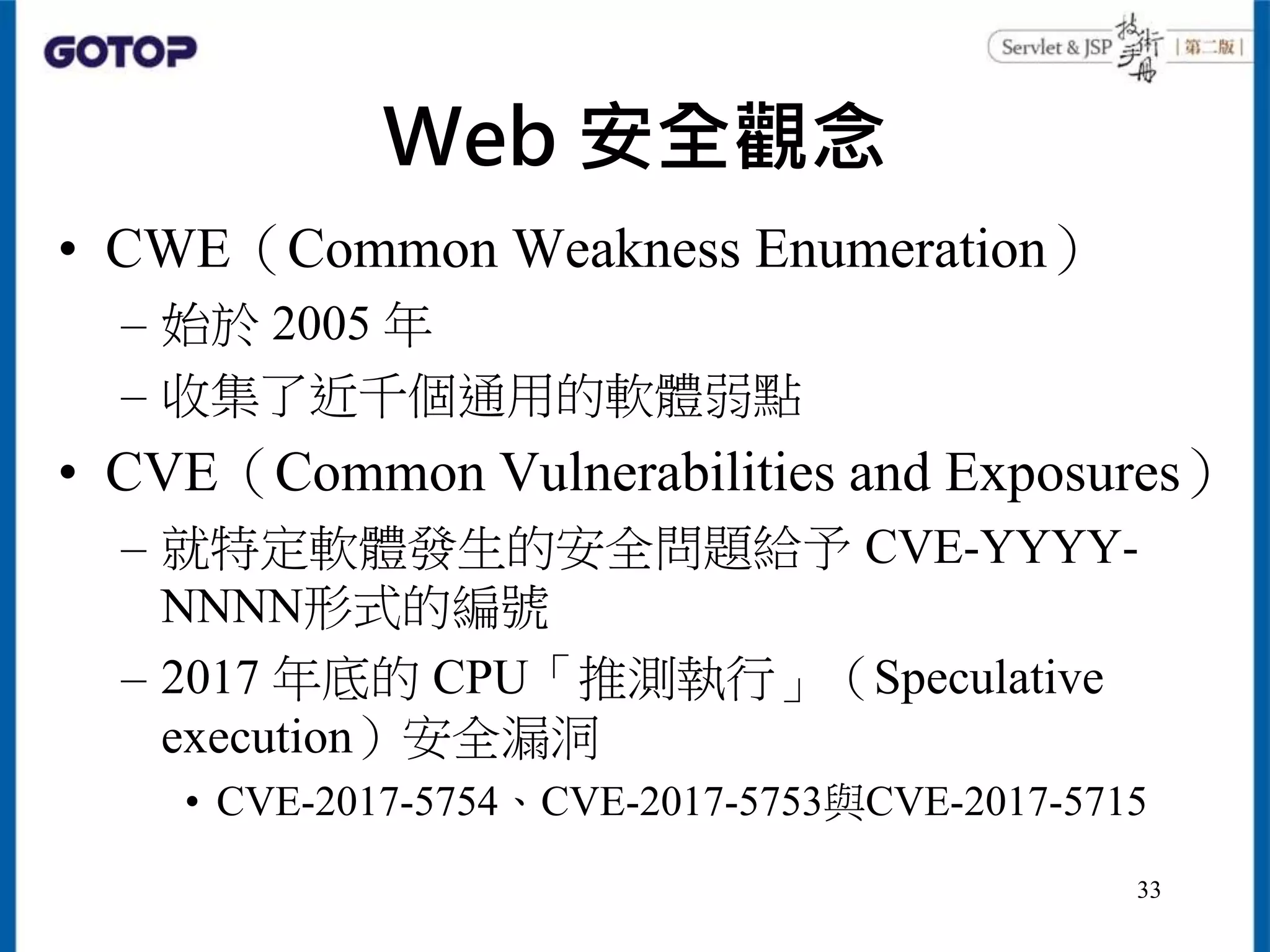 Web 安全觀念
• CWE（Common Weakness Enumeration）
– 始於 2005 年
– 收集了近千個通用的軟體弱點
• CVE（Common Vulnerabilities and Exposures）
– 就特定軟體發生的安全問題給予 CVE-YYYY-
NNNN形式的編號
– 2017 年底的 CPU「推測執行」（Speculative
execution）安全漏洞
• CVE-2017-5754、CVE-2017-5753與CVE-2017-5715
33
 