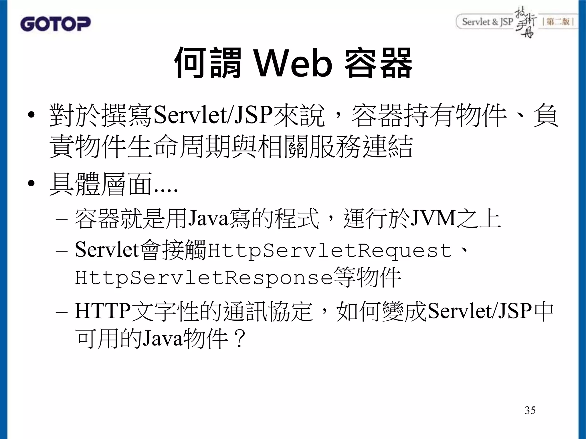 何謂 Web 容器
• 對於撰寫Servlet/JSP來說，容器持有物件、負
責物件生命周期與相關服務連結
• 具體層面....
– 容器就是用Java寫的程式，運行於JVM之上
– Servlet會接觸HttpServletRequest、
HttpServletResponse等物件
– HTTP文字性的通訊協定，如何變成Servlet/JSP中
可用的Java物件？
35
 