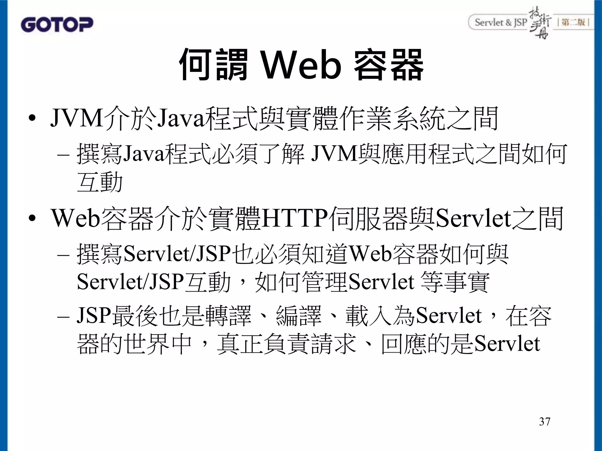 何謂 Web 容器
• JVM介於Java程式與實體作業系統之間
– 撰寫Java程式必須了解 JVM與應用程式之間如何
互動
• Web容器介於實體HTTP伺服器與Servlet之間
– 撰寫Servlet/JSP也必須知道Web容器如何與
Servlet/JSP互動，如何管理Servlet 等事實
– JSP最後也是轉譯、編譯、載入為Servlet，在容
器的世界中，真正負責請求、回應的是Servlet
37
 