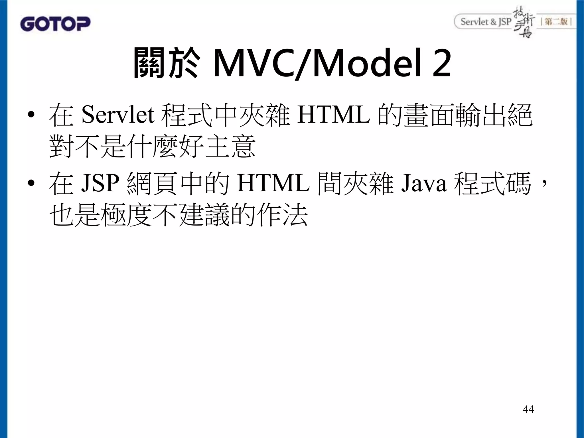 關於 MVC/Model 2
• 在 Servlet 程式中夾雜 HTML 的畫面輸出絕
對不是什麼好主意
• 在 JSP 網頁中的 HTML 間夾雜 Java 程式碼，
也是極度不建議的作法
44
 