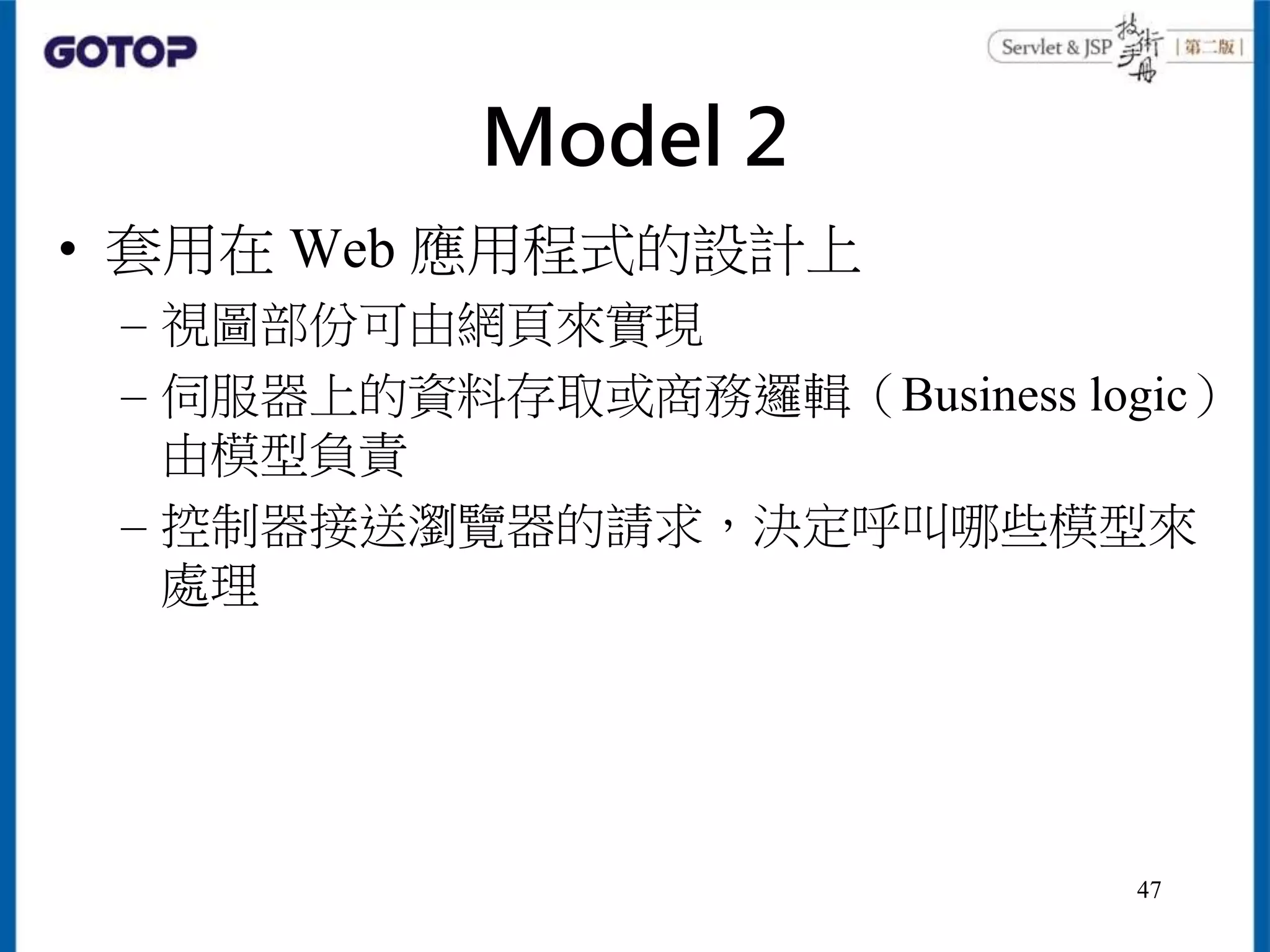 Model 2
• 套用在 Web 應用程式的設計上
– 視圖部份可由網頁來實現
– 伺服器上的資料存取或商務邏輯（Business logic）
由模型負責
– 控制器接送瀏覽器的請求，決定呼叫哪些模型來
處理
47
 