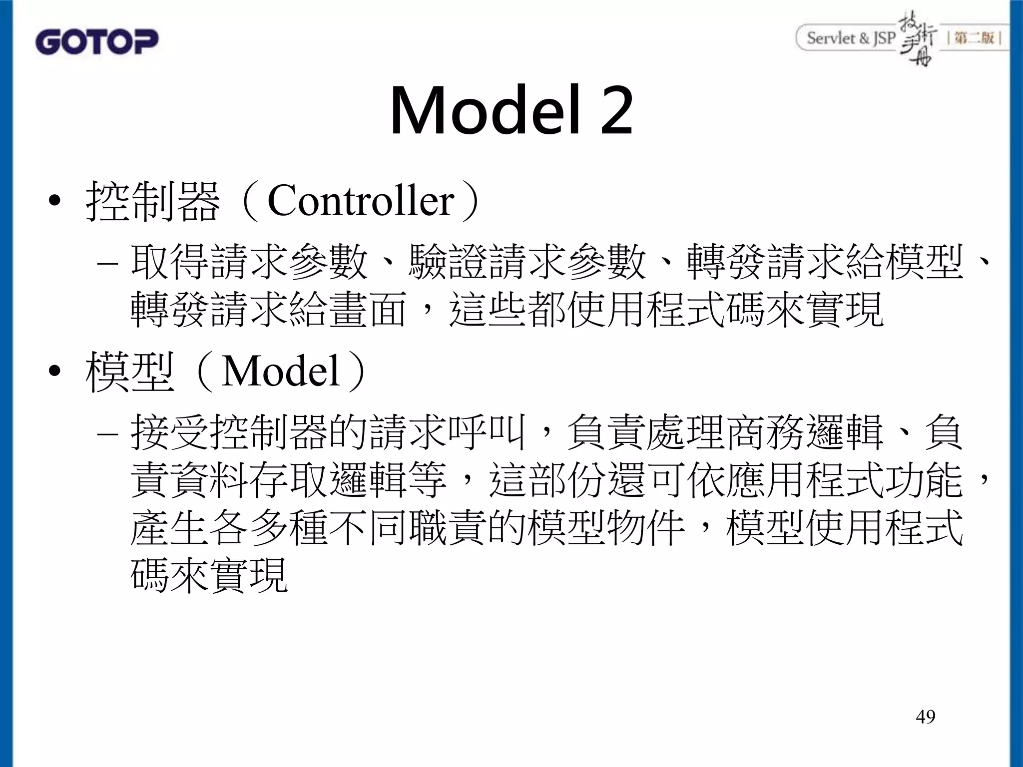 Model 2
• 控制器（Controller）
– 取得請求參數、驗證請求參數、轉發請求給模型、
轉發請求給畫面，這些都使用程式碼來實現
• 模型（Model）
– 接受控制器的請求呼叫，負責處理商務邏輯、負
責資料存取邏輯等，這部份還可依應用程式功能，
產生各多種不同職責的模型物件，模型使用程式
碼來實現
49
 