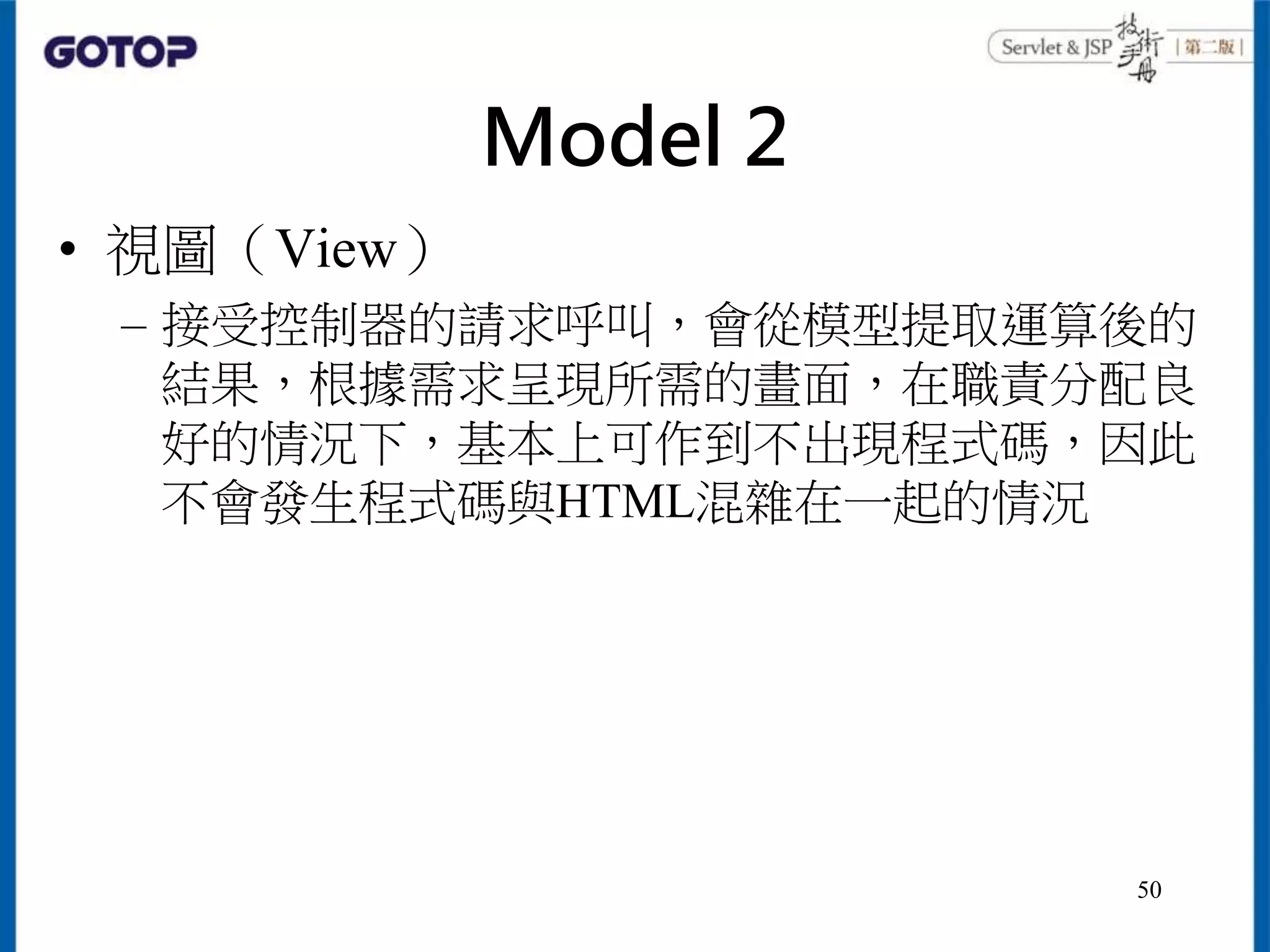 Model 2
• 視圖（View）
– 接受控制器的請求呼叫，會從模型提取運算後的
結果，根據需求呈現所需的畫面，在職責分配良
好的情況下，基本上可作到不出現程式碼，因此
不會發生程式碼與HTML混雜在一起的情況
50
 