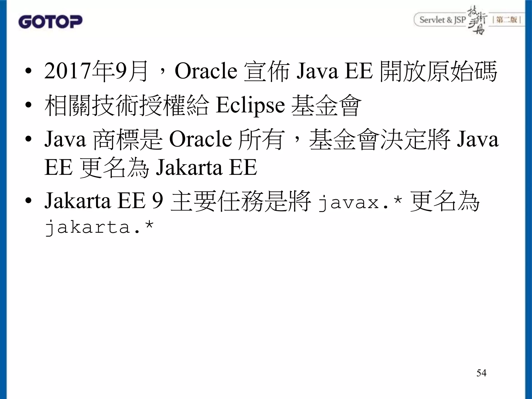 • 2017年9月，Oracle 宣佈 Java EE 開放原始碼
• 相關技術授權給 Eclipse 基金會
• Java 商標是 Oracle 所有，基金會決定將 Java
EE 更名為 Jakarta EE
• Jakarta EE 9 主要任務是將 javax.* 更名為
jakarta.*
54
 