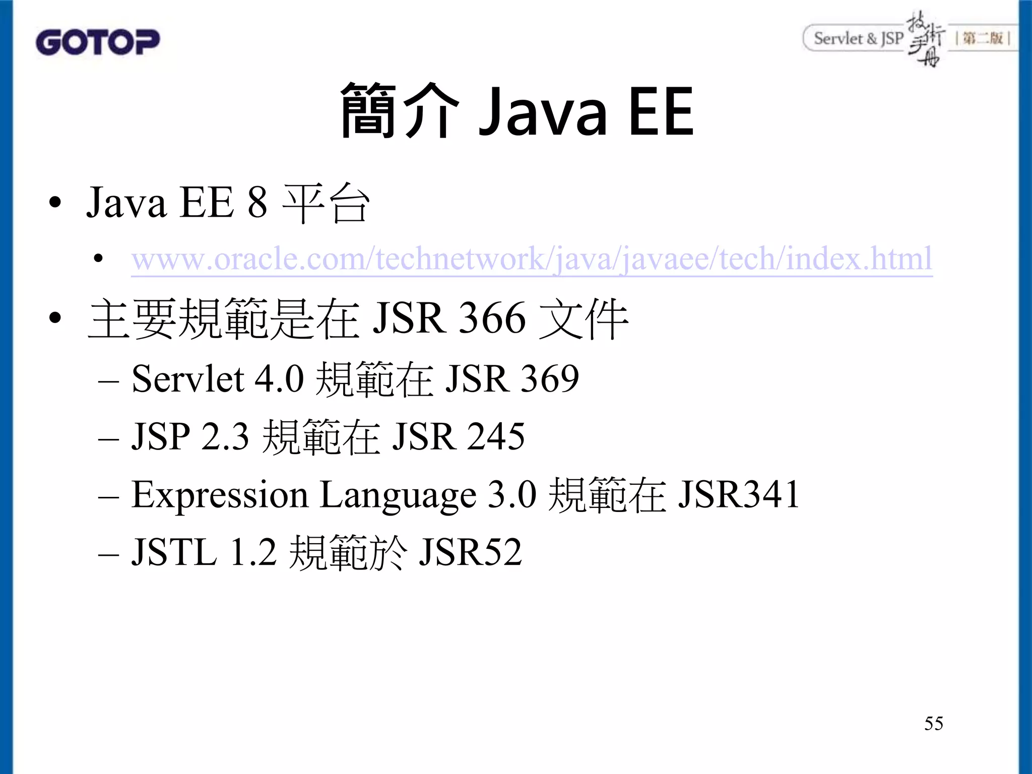 簡介 Java EE
• Java EE 8 平台
• www.oracle.com/technetwork/java/javaee/tech/index.html
• 主要規範是在 JSR 366 文件
– Servlet 4.0 規範在 JSR 369
– JSP 2.3 規範在 JSR 245
– Expression Language 3.0 規範在 JSR341
– JSTL 1.2 規範於 JSR52
55
 