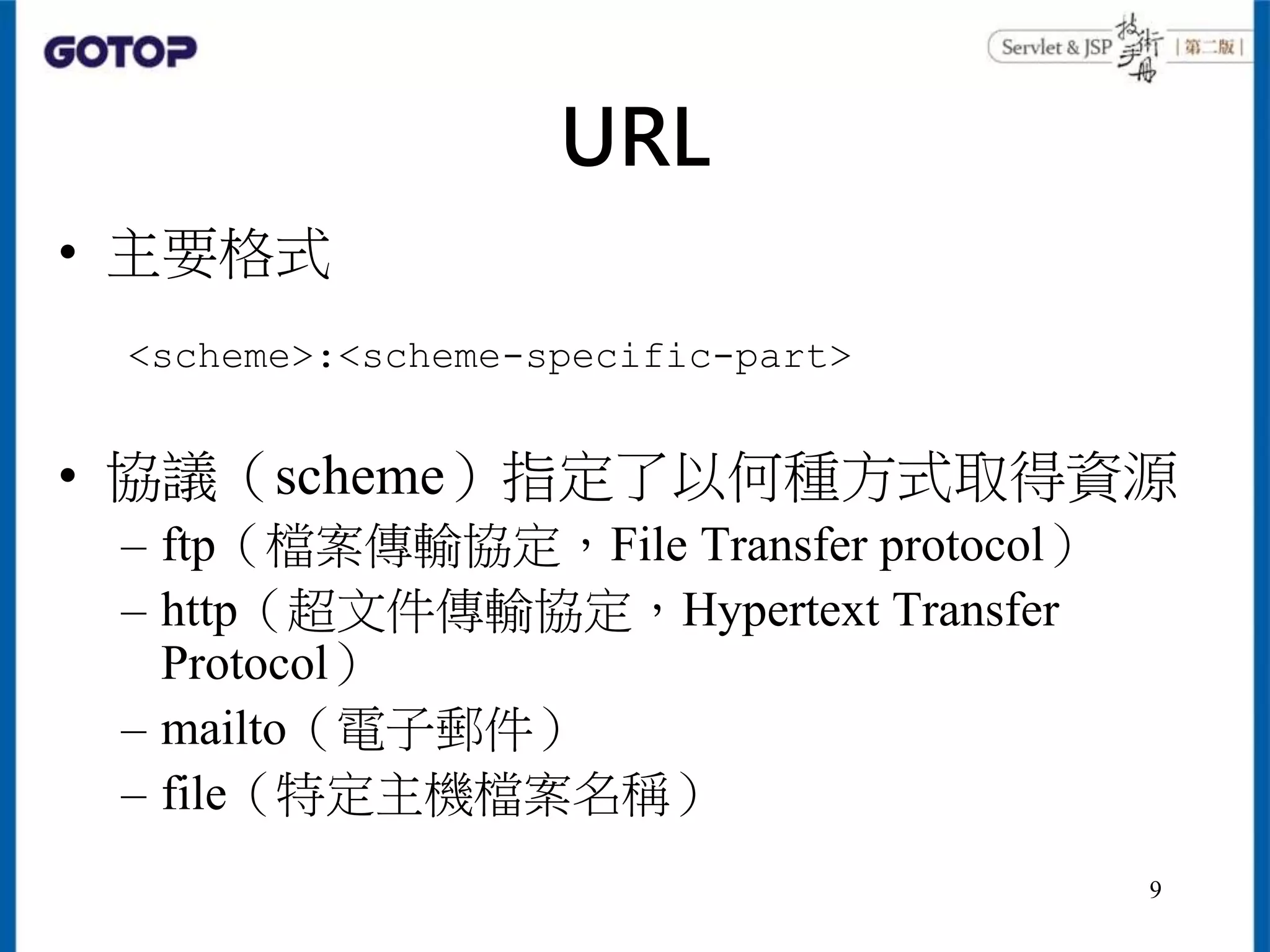 URL
• 主要格式
• 協議（scheme）指定了以何種方式取得資源
– ftp（檔案傳輸協定，File Transfer protocol）
– http（超文件傳輸協定，Hypertext Transfer
Protocol）
– mailto（電子郵件）
– file（特定主機檔案名稱）
<scheme>:<scheme-specific-part>
9
 