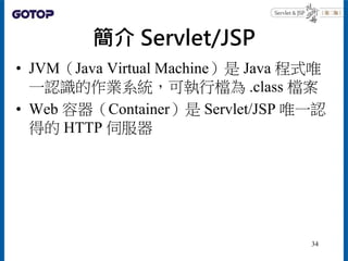 簡介 Servlet/JSP
• JVM（Java Virtual Machine）是 Java 程式唯
一認識的作業系統，可執行檔為 .class 檔案
• Web 容器（Container）是 Servlet/JSP 唯一認
得的 HTTP 伺服器
34
 