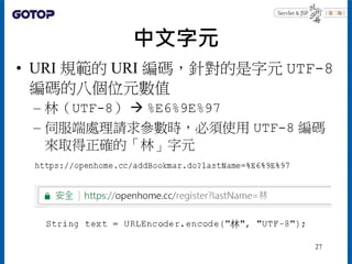 中文字元
• URI 規範的 URI 編碼，針對的是字元 UTF-8
編碼的八個位元數值
– 林（UTF-8）  %E6%9E%97
– 伺服端處理請求參數時，必須使用 UTF-8 編碼
來取得正確的「林」字元
27
 