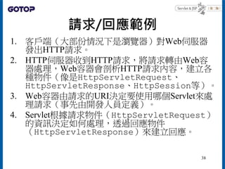 請求/回應範例
1. 客戶端（大部份情況下是瀏覽器）對Web伺服器
發出HTTP請求。
2. HTTP伺服器收到HTTP請求，將請求轉由Web容
器處理，Web容器會剖析HTTP請求內容，建立各
種物件（像是HttpServletRequest...