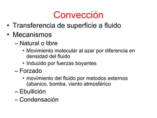 Convección
• Transferencia de superficie a fluido
• Mecanismos
– Natural o libre
• Movimiento molecular al azar por diferencia en
densidad del fluido
• Inducido por fuerzas boyantes
– Forzado
• movimiento del fluido por metodos externos
(abanico, bomba, viento atmosférico
– Ebullición
– Condensación
 