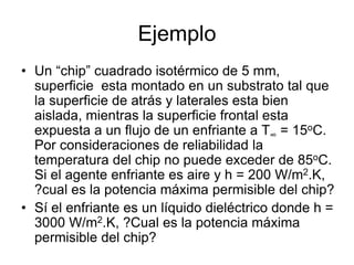 Ejemplo
• Un “chip” cuadrado isotérmico de 5 mm,
superficie esta montado en un substrato tal que
la superficie de atrás y laterales esta bien
aislada, mientras la superficie frontal esta
expuesta a un flujo de un enfriante a T∞ = 15oC.
Por consideraciones de reliabilidad la
temperatura del chip no puede exceder de 85oC.
Si el agente enfriante es aire y h = 200 W/m2.K,
?cual es la potencia máxima permisible del chip?
• Sí el enfriante es un líquido dieléctrico donde h =
3000 W/m2.K, ?Cual es la potencia máxima
permisible del chip?
 