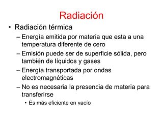 Radiación
• Radiación térmica
– Energía emitida por materia que esta a una
temperatura diferente de cero
– Emisión puede ser de superficie sólida, pero
también de líquidos y gases
– Energía transportada por ondas
electromagnéticas
– No es necesaria la presencia de materia para
transferirse
• Es más eficiente en vacío
 