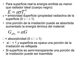 • Para superficie real la energía emitida es menor
que radiador ideal (cuerpo negro):
 = emisividad superficie (propiedad radiactiva de la
superficie (0    1)
• Una porción de la irradiación puede se absorbida
aumentado la energía térmica del material:
 = absorptividad (0    1)
• si  < 1 y superficie es opaca una porción de la
irradiación es reflejada
• Si superficie es semi-transparente una porción de
la irradiación puede ser trasmitida
4
s
T
E 

G
Gabs 

 