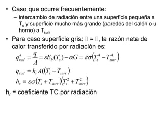 • Caso que ocurre frecuentemente:
– intercambio de radiación entre una superficie pequeña a
Ts y superficie mucho más grande (paredes del salón o u
horno) a Tsurr
• Para caso superficie gris:  = , la razón neta de
calor transferido por radiación es:
hr = coeficiente TC por radiación
 
 
  
2
2
4
4
(
)
(
surr
s
surr
s
r
surr
s
r
rad
surr
s
s
b
rad
T
T
T
T
h
T
T
A
h
q
T
T
G
T
E
A
q
q
















 