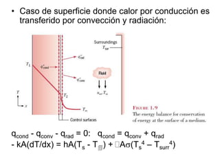 • Caso de superficie donde calor por conducción es
transferido por convección y radiación:
Balance energía:
qcond - qconv - qrad = 0: qcond = qconv + qrad
- kA(dT/dx) = hA(Ts - T) + A(Ts
4 – Tsurr
4)
A Ts
h, T
Tsurr
qrad
qconv
qcond
 