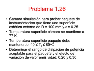 Problema 1.26
• Cámara simulación para probar paquete de
instrumentación que tiene una superficie
esférica externa de D = 100 mm y  = 0.25
• Temperatura superficie cámara se mantiene a
77 K.
• Temperatura superficie paquete debe
mantenerse: 40 ≤ Ts ≤ 850C
• Determinar el rango de disipación de potencia
aceptable para el paquete y el efecto de
variación de valor emisividad: 0.20 y 0.30
 