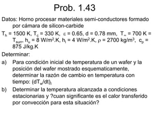Prob. 1.43
Datos: Horno procesar materiales semi-conductores formado
por cámara de silicon-carbide
Th = 1500 K, Tc = 330 K,  = 0.65, d = 0.78 mm, T∞ = 700 K =
Tsurr, hu = 8 W/m2.K, hl = 4 W/m2.K,  = 2700 kg/m3, cp =
875 J/kg.K
Determinar:
a) Para condición inicial de temperatura de un wafer y la
posición del wafer mostrado esquematicamente,
determinar la razón de cambio en temperatura con
tiempo: (dTw/dt)I
b) Determinar la temperatura alcanzada a condiciones
estacionarias y ?cuan significante es el calor transferido
por convección para esta situación?
 
