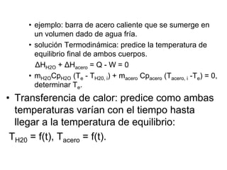 • ejemplo: barra de acero caliente que se sumerge en
un volumen dado de agua fría.
• solución Termodinámica: predice la temperatura de
equilibrio final de ambos cuerpos.
ΔHH2O + ΔHacero = Q - W = 0
• mH2OCpH2O (Te - TH20, i) + macero Cpacero (Tacero, i -Te) = 0,
determinar Te.
• Transferencia de calor: predice como ambas
temperaturas varían con el tiempo hasta
llegar a la temperatura de equilibrio:
TH20 = f(t), Tacero = f(t).
 