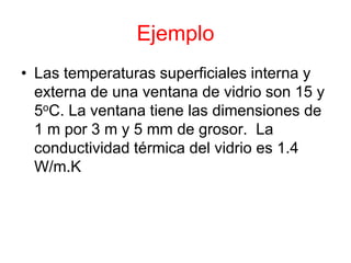 Ejemplo
• Las temperaturas superficiales interna y
externa de una ventana de vidrio son 15 y
5oC. La ventana tiene las dimensiones de
1 m por 3 m y 5 mm de grosor. La
conductividad térmica del vidrio es 1.4
W/m.K
 