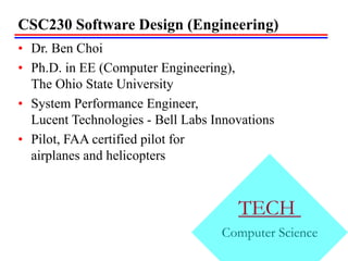 CSC230 Software Design (Engineering)
• Dr. Ben Choi
• Ph.D. in EE (Computer Engineering),
The Ohio State University
• System Performance Engineer,
Lucent Technologies - Bell Labs Innovations
• Pilot, FAA certified pilot for
airplanes and helicopters
TECH
Computer Science
 