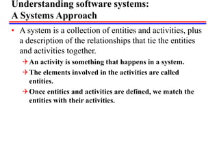 Understanding software systems:
A Systems Approach
• A system is a collection of entities and activities, plus
a description of the relationships that tie the entities
and activities together.
An activity is something that happens in a system.
The elements involved in the activities are called
entities.
Once entities and activities are defined, we match the
entities with their activities.
 