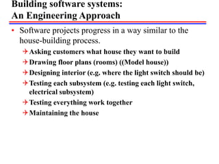 Building software systems:
An Engineering Approach
• Software projects progress in a way similar to the
house-building process.
Asking customers what house they want to build
Drawing floor plans (rooms) ((Model house))
Designing interior (e.g. where the light switch should be)
Testing each subsystem (e.g. testing each light switch,
electrical subsystem)
Testing everything work together
Maintaining the house
 