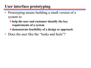 User interface prototyping
• Prototyping means building a small version of a
system to
help the user and customer identify the key
requirements of a system
demonstrate feasibility of a design or approach
• Does the user like the “looks and feels”?
 