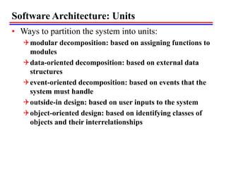 Software Architecture: Units
• Ways to partition the system into units:
modular decomposition: based on assigning functions to
modules
data-oriented decomposition: based on external data
structures
event-oriented decomposition: based on events that the
system must handle
outside-in design: based on user inputs to the system
object-oriented design: based on identifying classes of
objects and their interrelationships
 