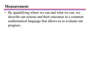 Measurement
• By quantifying where we can and what we can, we
describe our actions and their outcomes in a common
mathematical language that allows us to evaluate our
progress.
 