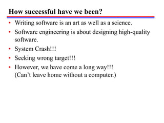 How successful have we been?
• Writing software is an art as well as a science.
• Software engineering is about designing high-quality
software.
• System Crash!!!
• Seeking wrong target!!!
• However, we have come a long way!!!
(Can’t leave home without a computer.)
 
