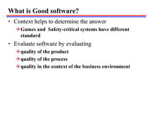 What is Good software?
• Context helps to determine the answer
Games and Safety-critical systems have different
standard
• Evaluate software by evaluating
quality of the product
quality of the process
quality in the context of the business environment
 