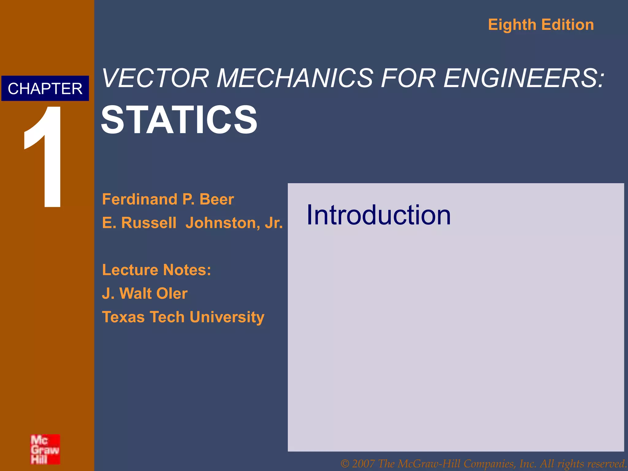 VECTOR MECHANICS FOR ENGINEERS:
STATICS
Eighth Edition
Ferdinand P. Beer
E. Russell Johnston, Jr.
Lecture Notes:
J. Walt Oler
Texas Tech University
CHAPTER
© 2007 The McGraw-Hill Companies, Inc. All rights reserved.
1 Introduction
 