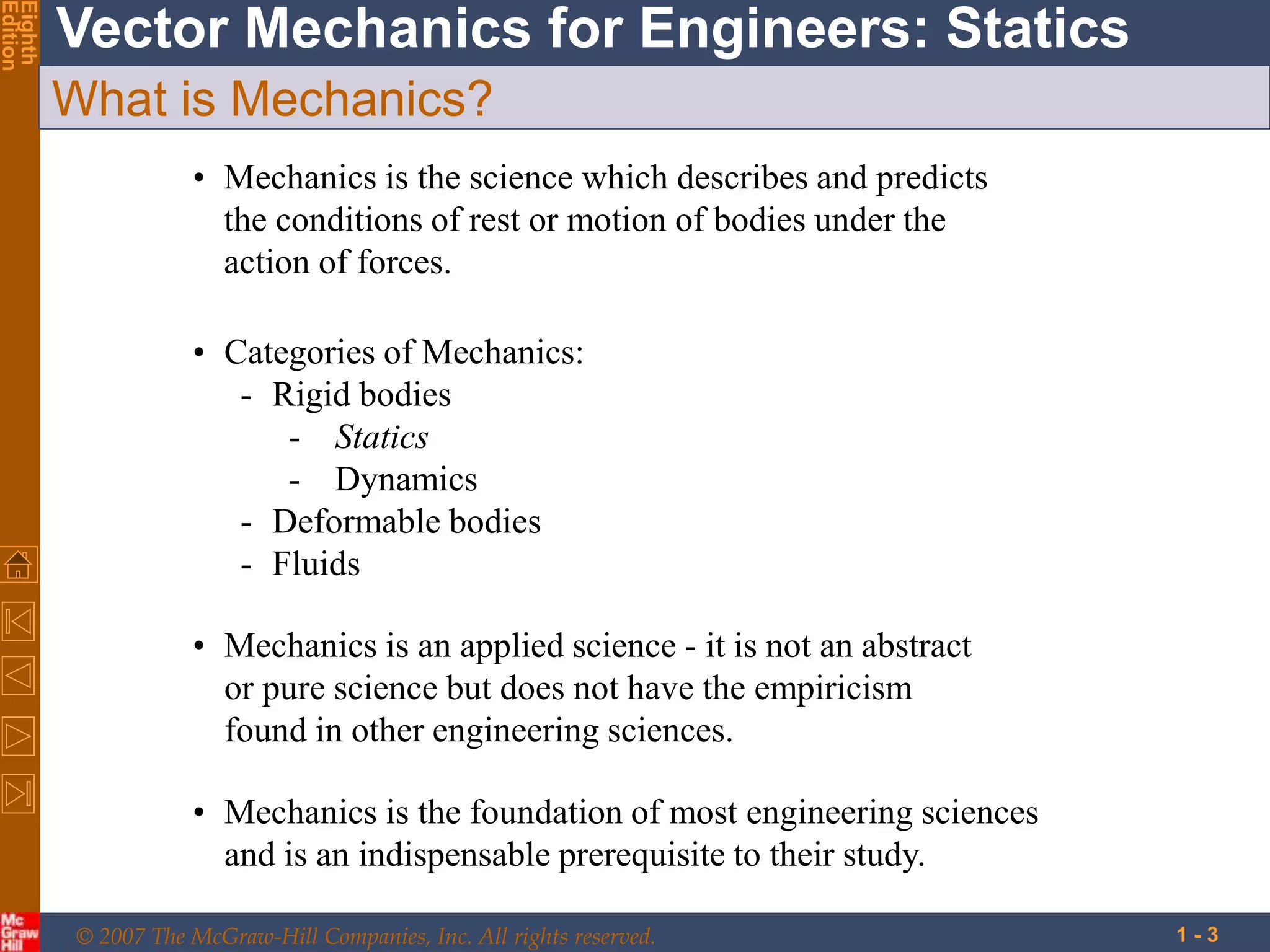 © 2007 The McGraw-Hill Companies, Inc. All rights reserved.
Vector Mechanics for Engineers: Statics
Eighth
Edition
1 - 3
What is Mechanics?
• Mechanics is the science which describes and predicts
the conditions of rest or motion of bodies under the
action of forces.
• Categories of Mechanics:
- Rigid bodies
- Statics
- Dynamics
- Deformable bodies
- Fluids
• Mechanics is an applied science - it is not an abstract
or pure science but does not have the empiricism
found in other engineering sciences.
• Mechanics is the foundation of most engineering sciences
and is an indispensable prerequisite to their study.
 