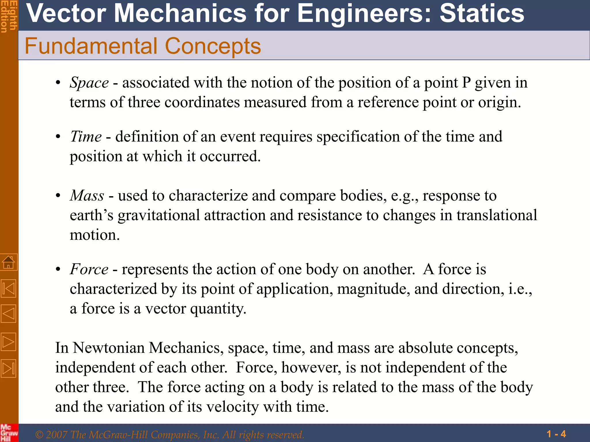 © 2007 The McGraw-Hill Companies, Inc. All rights reserved.
Vector Mechanics for Engineers: Statics
Eighth
Edition
1 - 4
Fundamental Concepts
• Space - associated with the notion of the position of a point P given in
terms of three coordinates measured from a reference point or origin.
• Time - definition of an event requires specification of the time and
position at which it occurred.
• Mass - used to characterize and compare bodies, e.g., response to
earth’s gravitational attraction and resistance to changes in translational
motion.
• Force - represents the action of one body on another. A force is
characterized by its point of application, magnitude, and direction, i.e.,
a force is a vector quantity.
In Newtonian Mechanics, space, time, and mass are absolute concepts,
independent of each other. Force, however, is not independent of the
other three. The force acting on a body is related to the mass of the body
and the variation of its velocity with time.
 