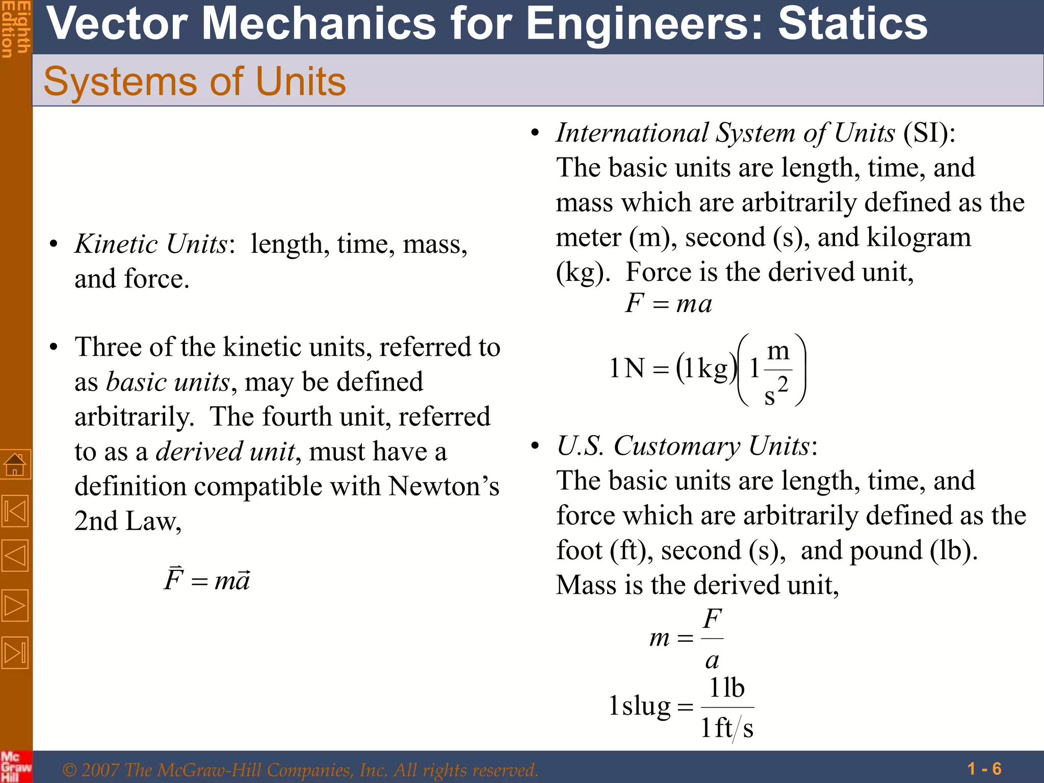 © 2007 The McGraw-Hill Companies, Inc. All rights reserved.
Vector Mechanics for Engineers: Statics
Eighth
Edition
1 - 6
Systems of Units
• Kinetic Units: length, time, mass,
and force.
• Three of the kinetic units, referred to
as basic units, may be defined
arbitrarily. The fourth unit, referred
to as a derived unit, must have a
definition compatible with Newton’s
2nd Law,
a
m
F



• International System of Units (SI):
The basic units are length, time, and
mass which are arbitrarily defined as the
meter (m), second (s), and kilogram
(kg). Force is the derived unit,
  







2
s
m
1
kg
1
N
1
ma
F
• U.S. Customary Units:
The basic units are length, time, and
force which are arbitrarily defined as the
foot (ft), second (s), and pound (lb).
Mass is the derived unit,
s
ft
1
lb
1
slug
1 

a
F
m
 