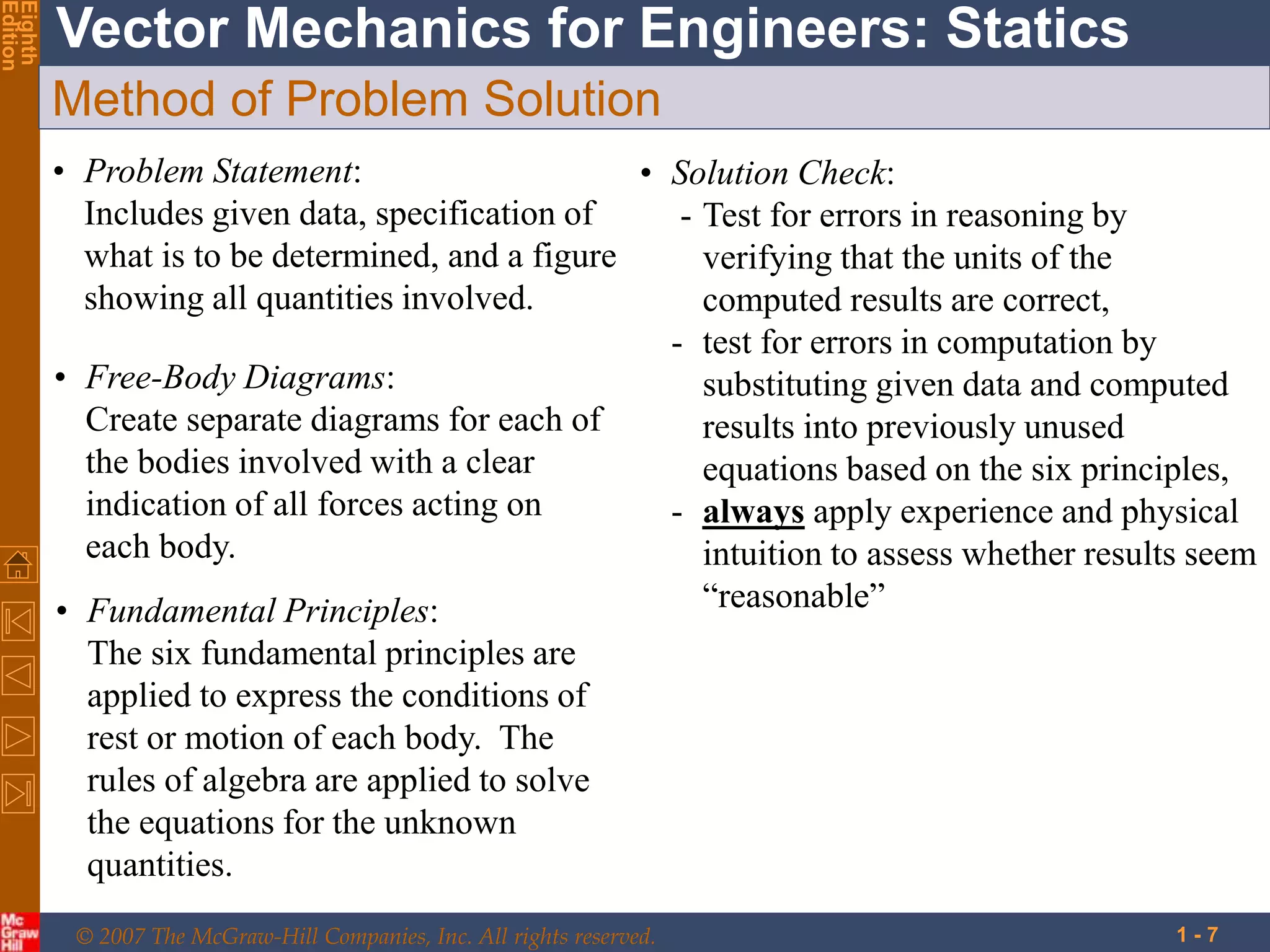 © 2007 The McGraw-Hill Companies, Inc. All rights reserved.
Vector Mechanics for Engineers: Statics
Eighth
Edition
1 - 7
Method of Problem Solution
• Problem Statement:
Includes given data, specification of
what is to be determined, and a figure
showing all quantities involved.
• Free-Body Diagrams:
Create separate diagrams for each of
the bodies involved with a clear
indication of all forces acting on
each body.
• Fundamental Principles:
The six fundamental principles are
applied to express the conditions of
rest or motion of each body. The
rules of algebra are applied to solve
the equations for the unknown
quantities.
• Solution Check:
- Test for errors in reasoning by
verifying that the units of the
computed results are correct,
- test for errors in computation by
substituting given data and computed
results into previously unused
equations based on the six principles,
- always apply experience and physical
intuition to assess whether results seem
“reasonable”
 