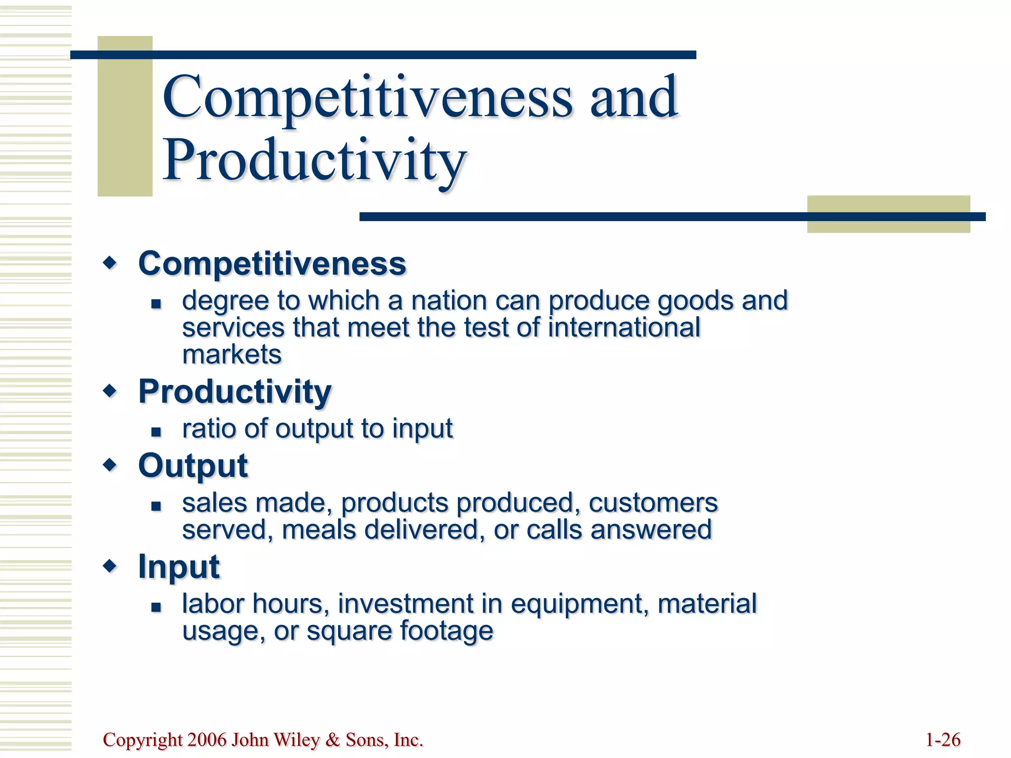 Copyright 2006 John Wiley & Sons, Inc. 1-26
Competitiveness and
Productivity
 Competitiveness
 degree to which a nation can produce goods and
services that meet the test of international
markets
 Productivity
 ratio of output to input
 Output
 sales made, products produced, customers
served, meals delivered, or calls answered
 Input
 labor hours, investment in equipment, material
usage, or square footage
 