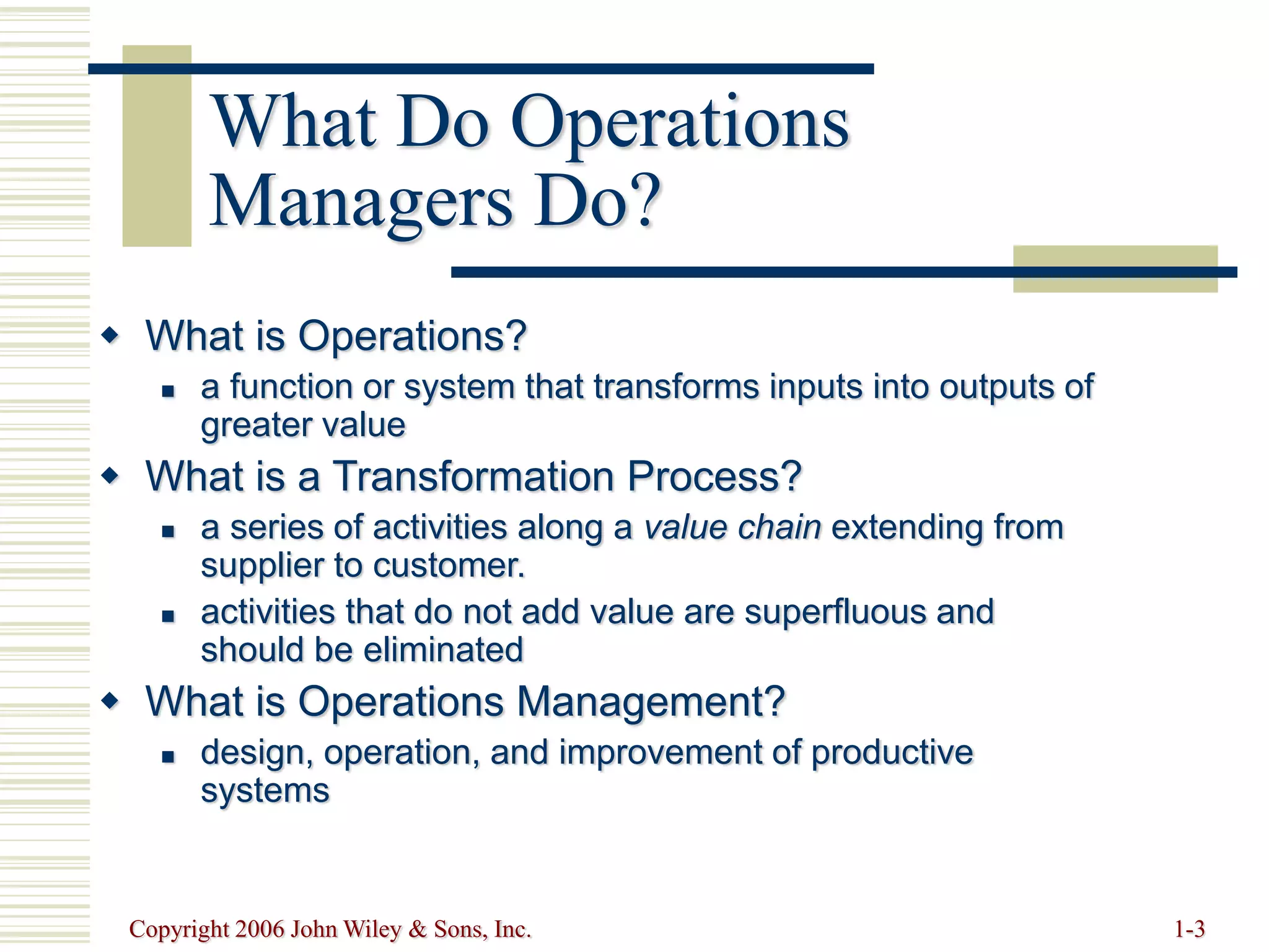 Copyright 2006 John Wiley & Sons, Inc. 1-3
What Do Operations
Managers Do?
 What is Operations?
 a function or system that transforms inputs into outputs of
greater value
 What is a Transformation Process?
 a series of activities along a value chain extending from
supplier to customer.
 activities that do not add value are superfluous and
should be eliminated
 What is Operations Management?
 design, operation, and improvement of productive
systems
 