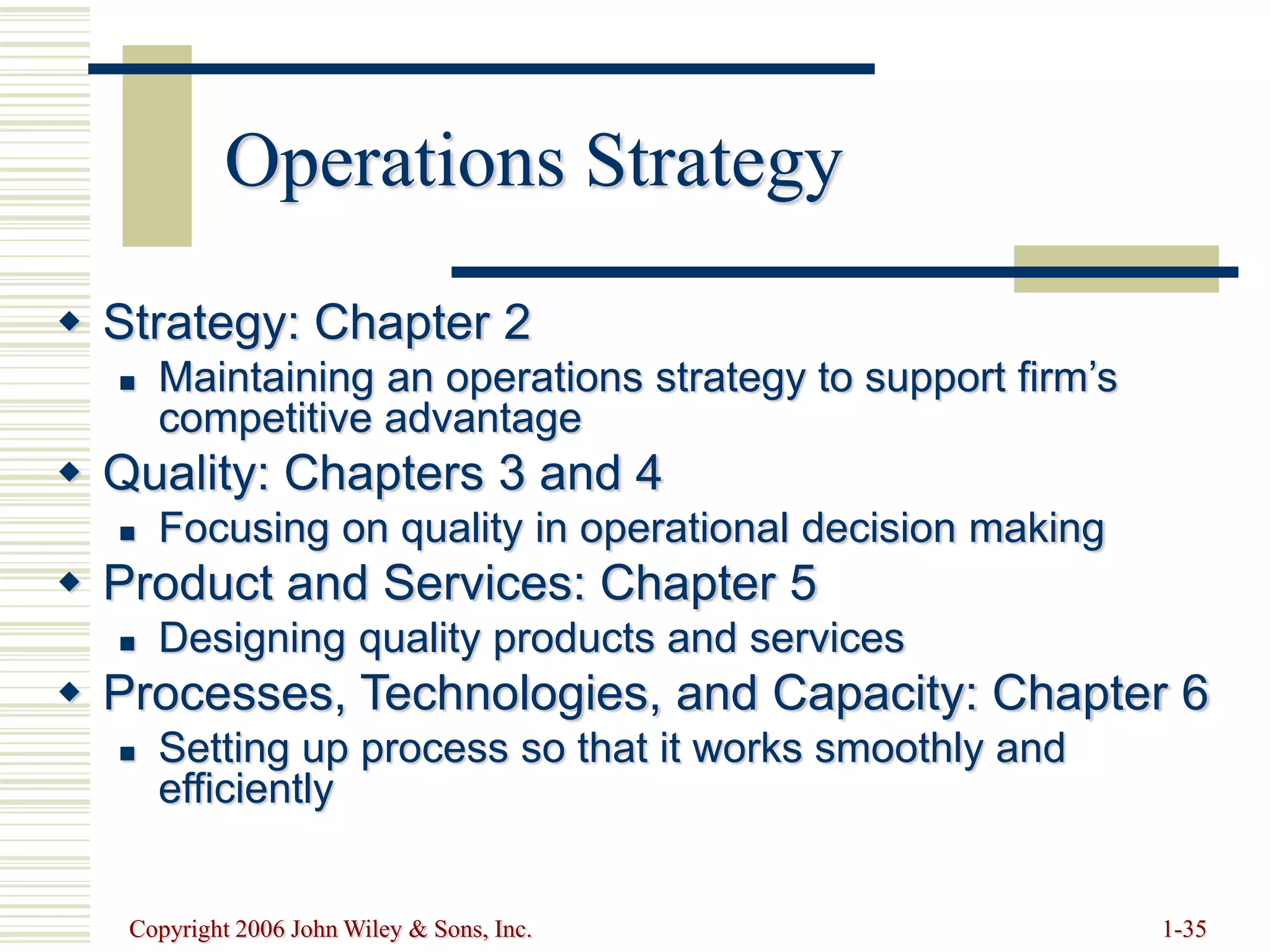 Copyright 2006 John Wiley & Sons, Inc. 1-35
Operations Strategy
 Strategy: Chapter 2
 Maintaining an operations strategy to support firm’s
competitive advantage
 Quality: Chapters 3 and 4
 Focusing on quality in operational decision making
 Product and Services: Chapter 5
 Designing quality products and services
 Processes, Technologies, and Capacity: Chapter 6
 Setting up process so that it works smoothly and
efficiently
 