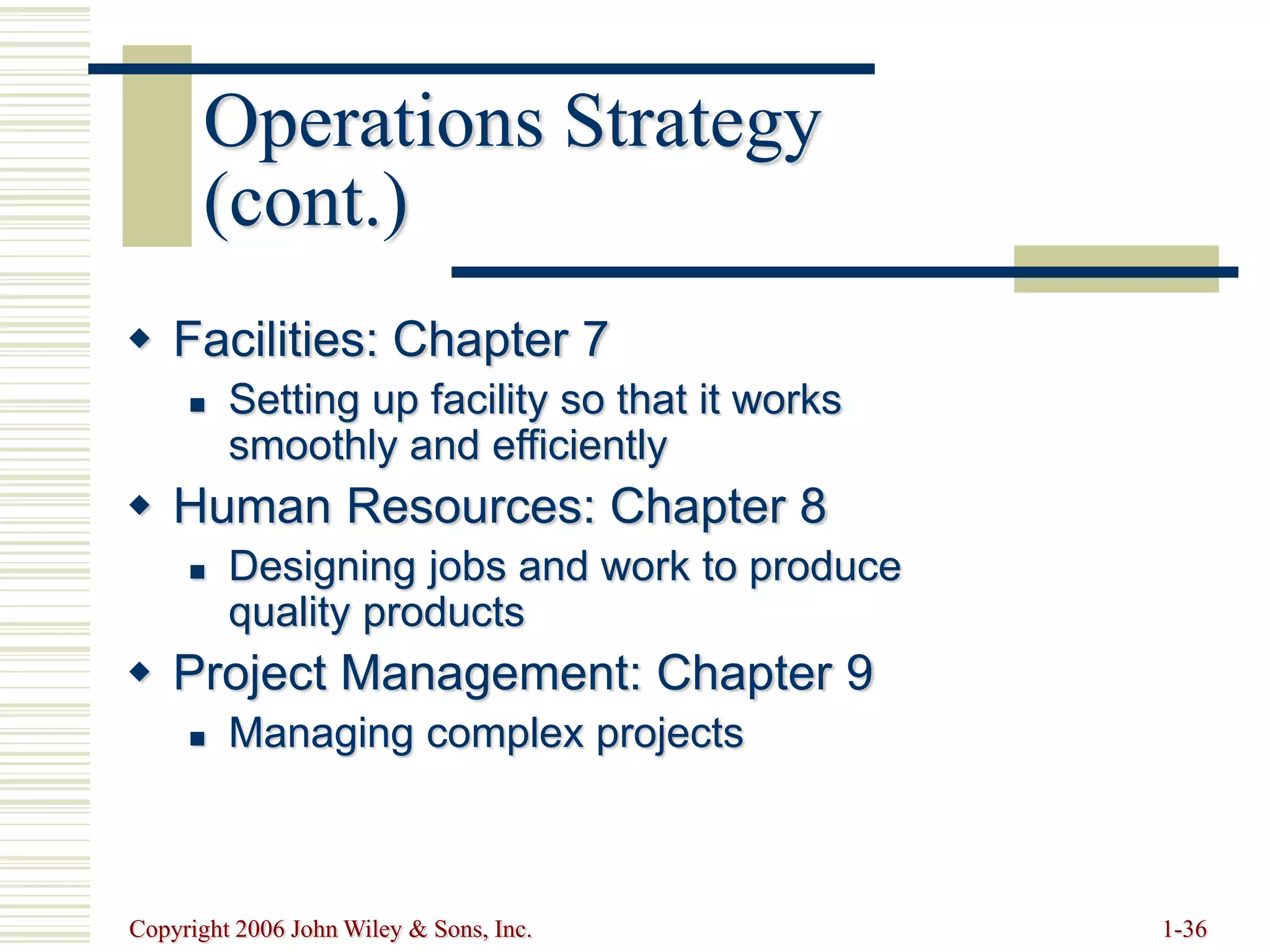 Copyright 2006 John Wiley & Sons, Inc. 1-36
 Facilities: Chapter 7
 Setting up facility so that it works
smoothly and efficiently
 Human Resources: Chapter 8
 Designing jobs and work to produce
quality products
 Project Management: Chapter 9
 Managing complex projects
Operations Strategy
(cont.)
 