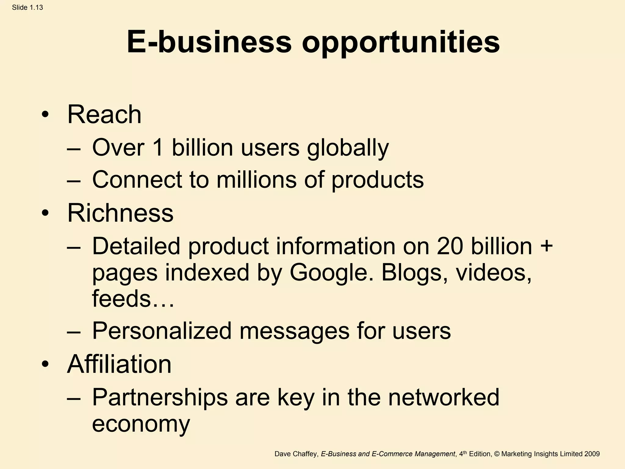 Dave Chaffey, E-Business and E-Commerce Management, 4th Edition, © Marketing Insights Limited 2009
Slide 1.13
E-business opportunities
• Reach
– Over 1 billion users globally
– Connect to millions of products
• Richness
– Detailed product information on 20 billion +
pages indexed by Google. Blogs, videos,
feeds…
– Personalized messages for users
• Affiliation
– Partnerships are key in the networked
economy
 