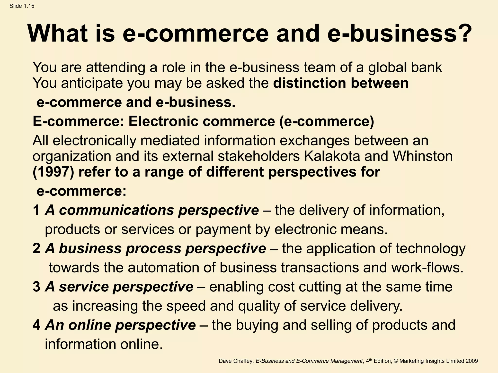 Dave Chaffey, E-Business and E-Commerce Management, 4th Edition, © Marketing Insights Limited 2009
Slide 1.15
What is e-commerce and e-business?
You are attending a role in the e-business team of a global bank
You anticipate you may be asked the distinction between
e-commerce and e-business.
E-commerce: Electronic commerce (e-commerce)
All electronically mediated information exchanges between an
organization and its external stakeholders Kalakota and Whinston
(1997) refer to a range of different perspectives for
e-commerce:
1 A communications perspective – the delivery of information,
products or services or payment by electronic means.
2 A business process perspective – the application of technology
towards the automation of business transactions and work-flows.
3 A service perspective – enabling cost cutting at the same time
as increasing the speed and quality of service delivery.
4 An online perspective – the buying and selling of products and
information online.
 
