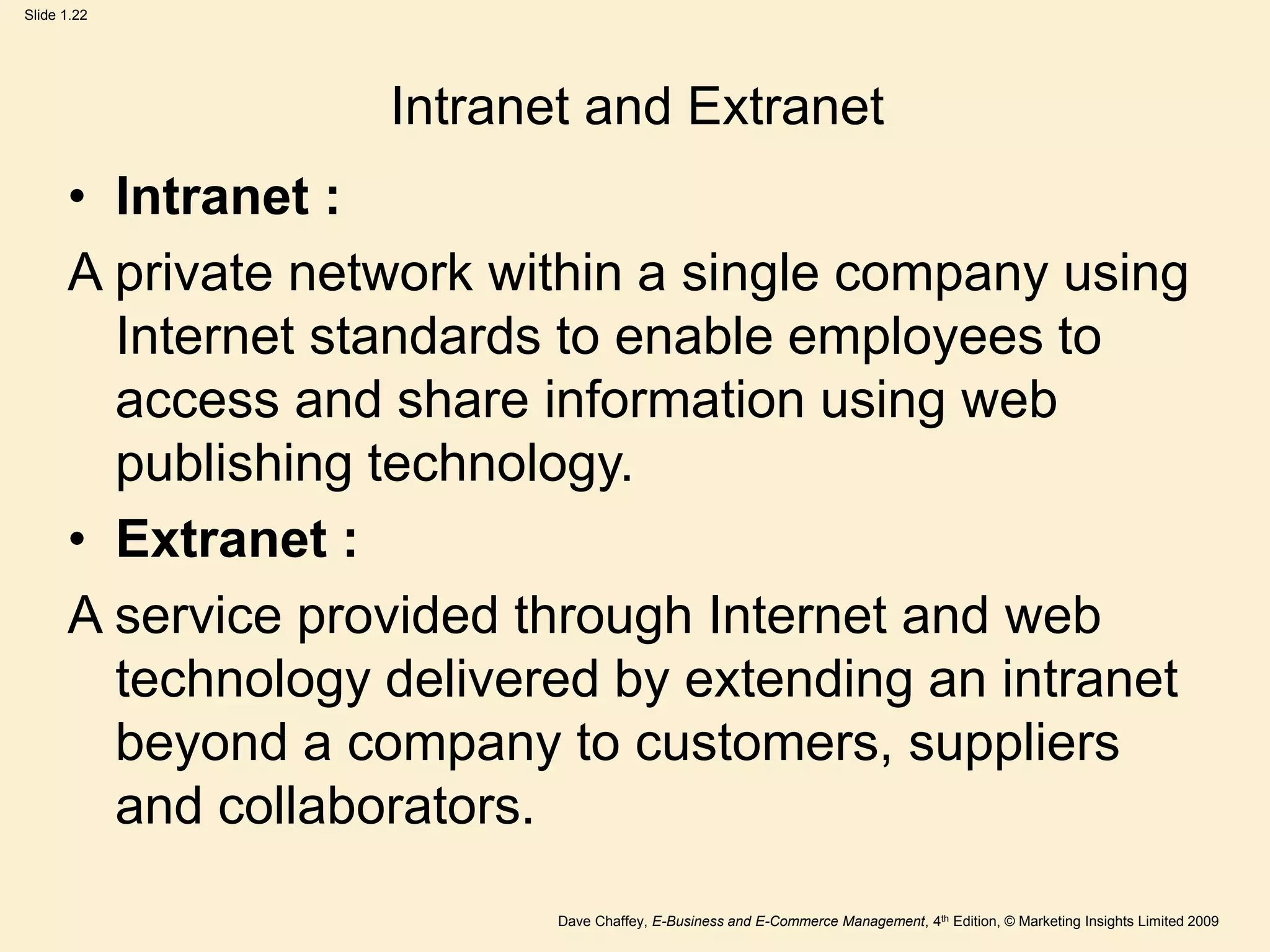 Dave Chaffey, E-Business and E-Commerce Management, 4th Edition, © Marketing Insights Limited 2009
Slide 1.22
Intranet and Extranet
• Intranet :
A private network within a single company using
Internet standards to enable employees to
access and share information using web
publishing technology.
• Extranet :
A service provided through Internet and web
technology delivered by extending an intranet
beyond a company to customers, suppliers
and collaborators.
 