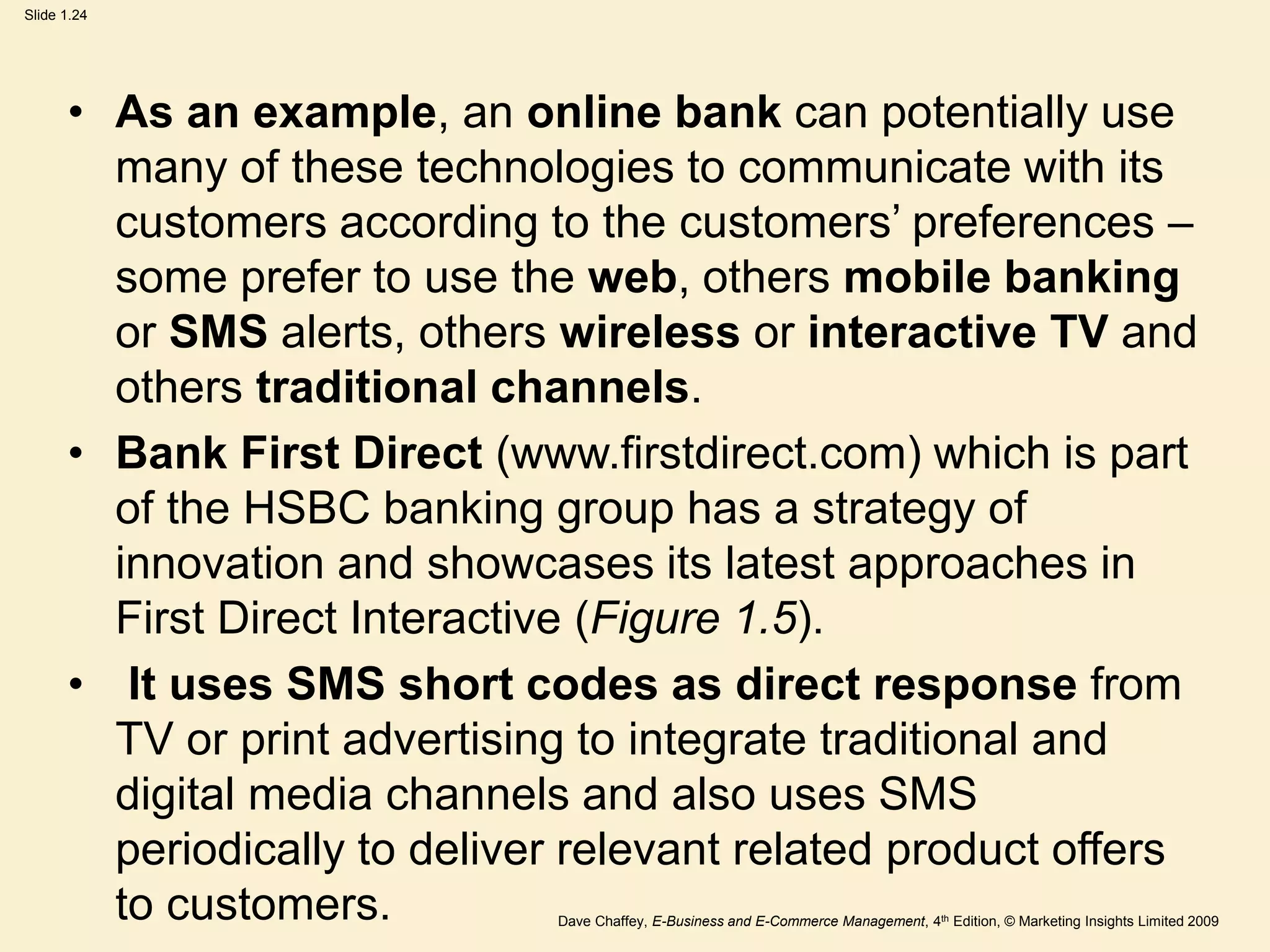Dave Chaffey, E-Business and E-Commerce Management, 4th Edition, © Marketing Insights Limited 2009
Slide 1.24
• As an example, an online bank can potentially use
many of these technologies to communicate with its
customers according to the customers’ preferences –
some prefer to use the web, others mobile banking
or SMS alerts, others wireless or interactive TV and
others traditional channels.
• Bank First Direct (www.firstdirect.com) which is part
of the HSBC banking group has a strategy of
innovation and showcases its latest approaches in
First Direct Interactive (Figure 1.5).
• It uses SMS short codes as direct response from
TV or print advertising to integrate traditional and
digital media channels and also uses SMS
periodically to deliver relevant related product offers
to customers.
 