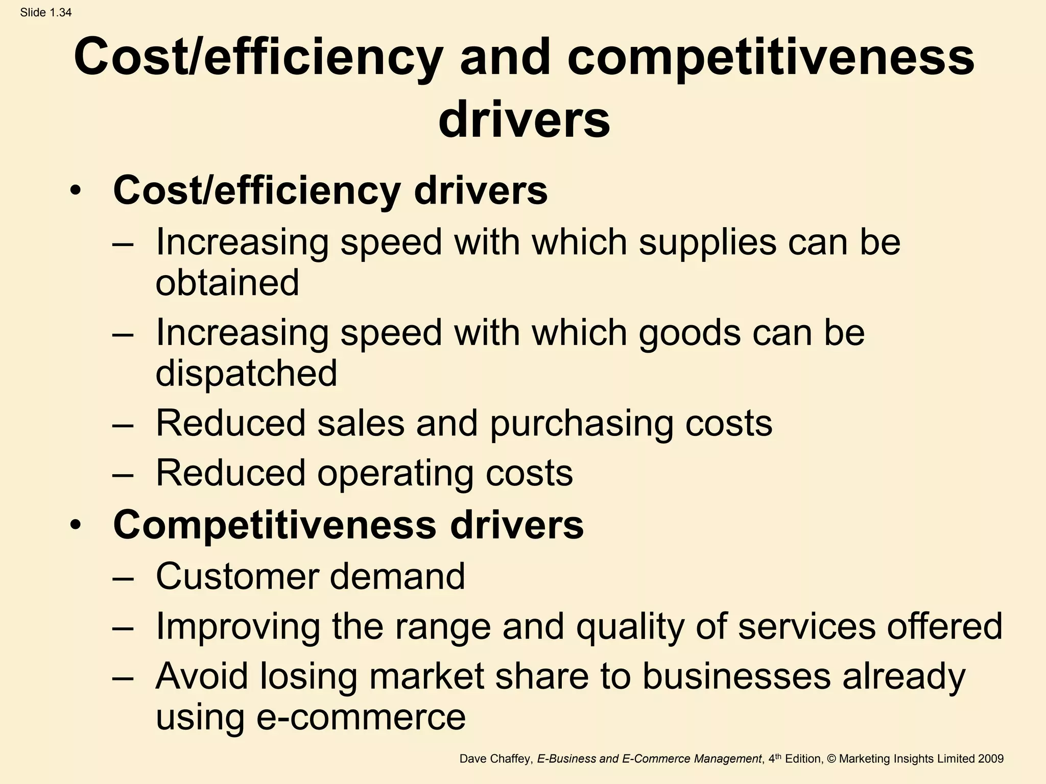 Dave Chaffey, E-Business and E-Commerce Management, 4th Edition, © Marketing Insights Limited 2009
Slide 1.34
Cost/efficiency and competitiveness
drivers
• Cost/efficiency drivers
– Increasing speed with which supplies can be
obtained
– Increasing speed with which goods can be
dispatched
– Reduced sales and purchasing costs
– Reduced operating costs
• Competitiveness drivers
– Customer demand
– Improving the range and quality of services offered
– Avoid losing market share to businesses already
using e-commerce
 