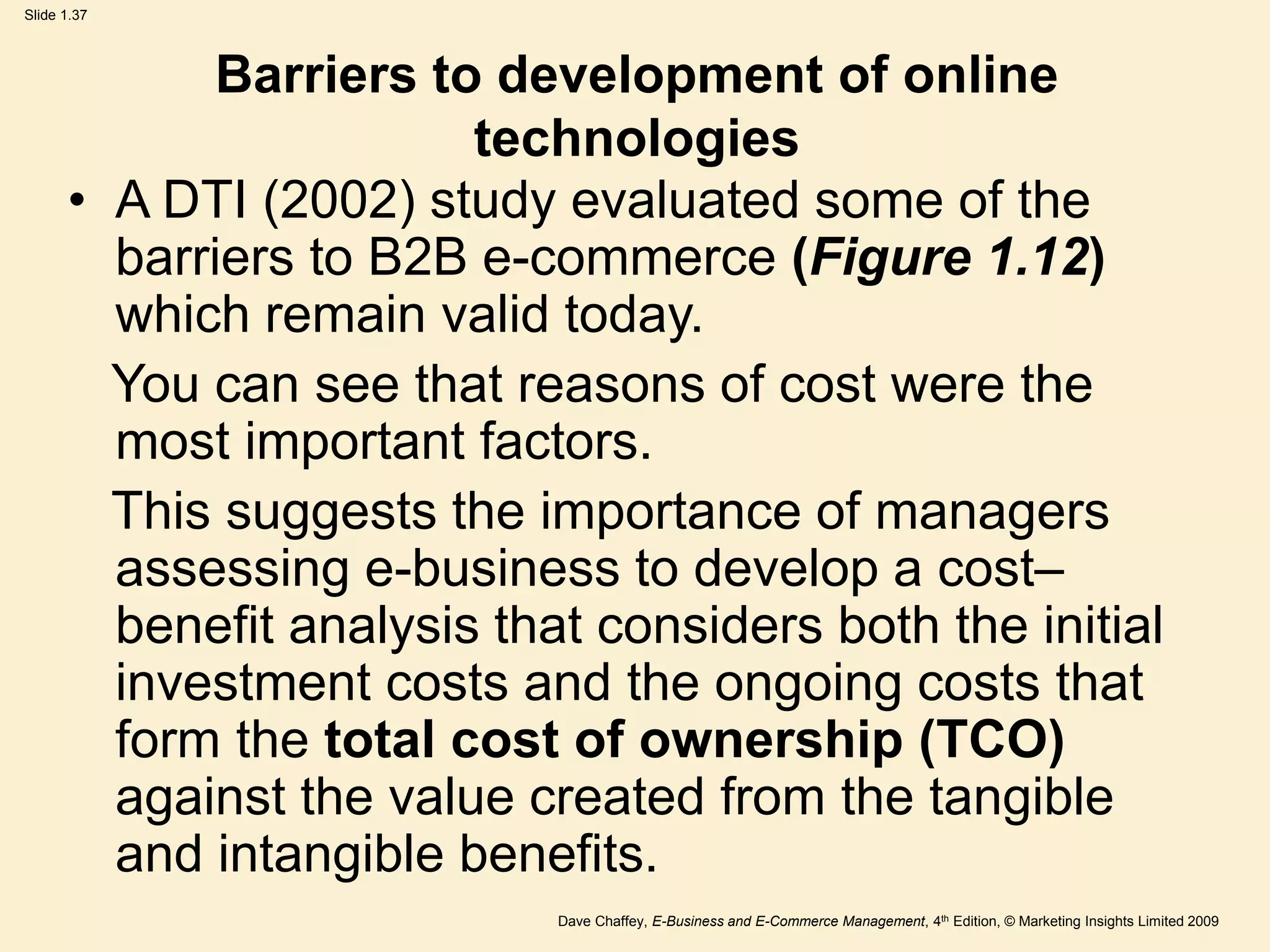 Dave Chaffey, E-Business and E-Commerce Management, 4th Edition, © Marketing Insights Limited 2009
Slide 1.37
Barriers to development of online
technologies
• A DTI (2002) study evaluated some of the
barriers to B2B e-commerce (Figure 1.12)
which remain valid today.
You can see that reasons of cost were the
most important factors.
This suggests the importance of managers
assessing e-business to develop a cost–
benefit analysis that considers both the initial
investment costs and the ongoing costs that
form the total cost of ownership (TCO)
against the value created from the tangible
and intangible benefits.
 