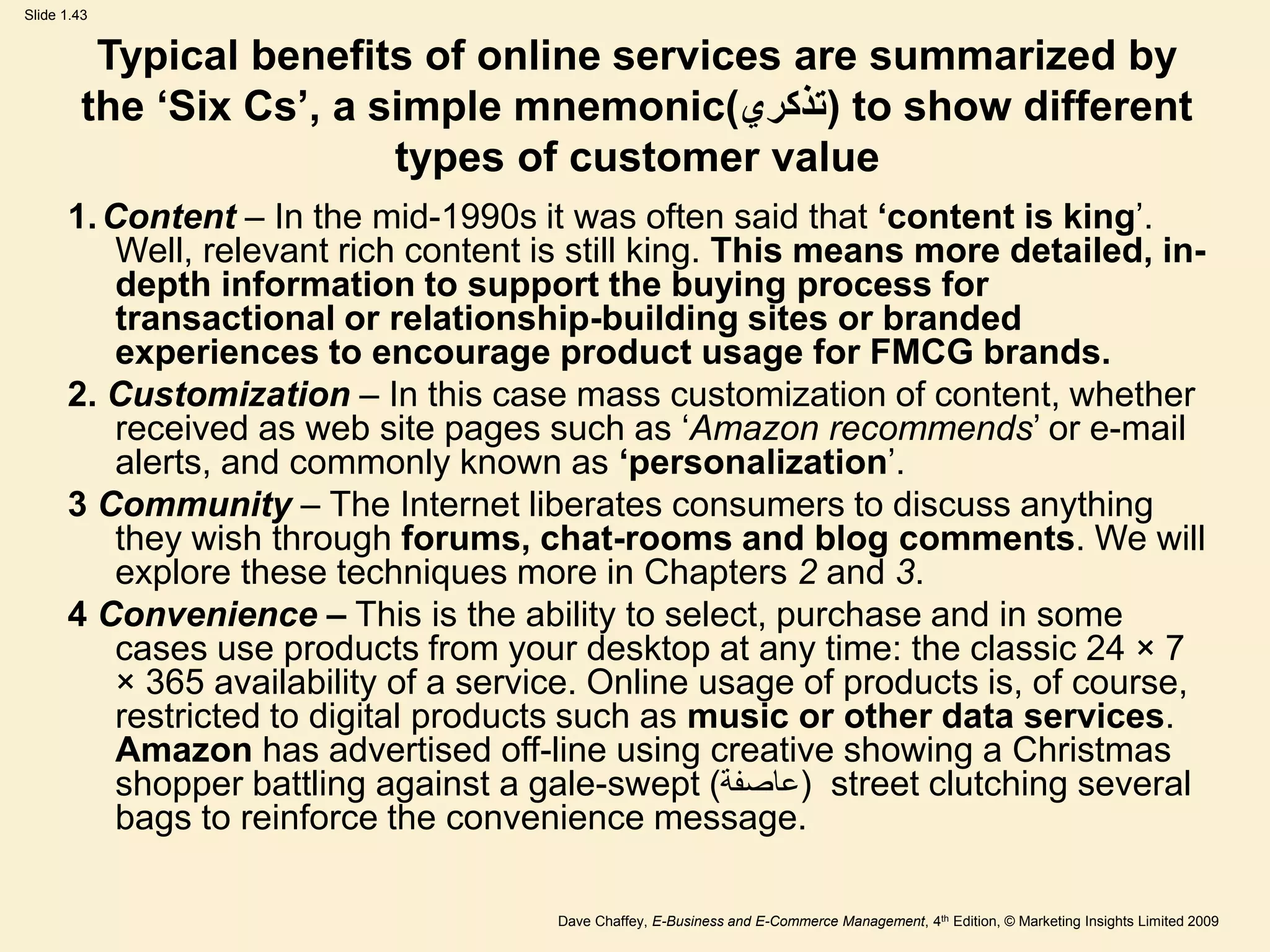 Dave Chaffey, E-Business and E-Commerce Management, 4th Edition, © Marketing Insights Limited 2009
Slide 1.43
Typical benefits of online services are summarized by
the ‘Six Cs’, a simple mnemonic(‫)تذكري‬ to show different
types of customer value
1.Content – In the mid-1990s it was often said that ‘content is king’.
Well, relevant rich content is still king. This means more detailed, in-
depth information to support the buying process for
transactional or relationship-building sites or branded
experiences to encourage product usage for FMCG brands.
2. Customization – In this case mass customization of content, whether
received as web site pages such as ‘Amazon recommends’ or e-mail
alerts, and commonly known as ‘personalization’.
3 Community – The Internet liberates consumers to discuss anything
they wish through forums, chat-rooms and blog comments. We will
explore these techniques more in Chapters 2 and 3.
4 Convenience – This is the ability to select, purchase and in some
cases use products from your desktop at any time: the classic 24 × 7
× 365 availability of a service. Online usage of products is, of course,
restricted to digital products such as music or other data services.
Amazon has advertised off-line using creative showing a Christmas
shopper battling against a gale-swept ( (
‫عاصفة‬ street clutching several
bags to reinforce the convenience message.
 