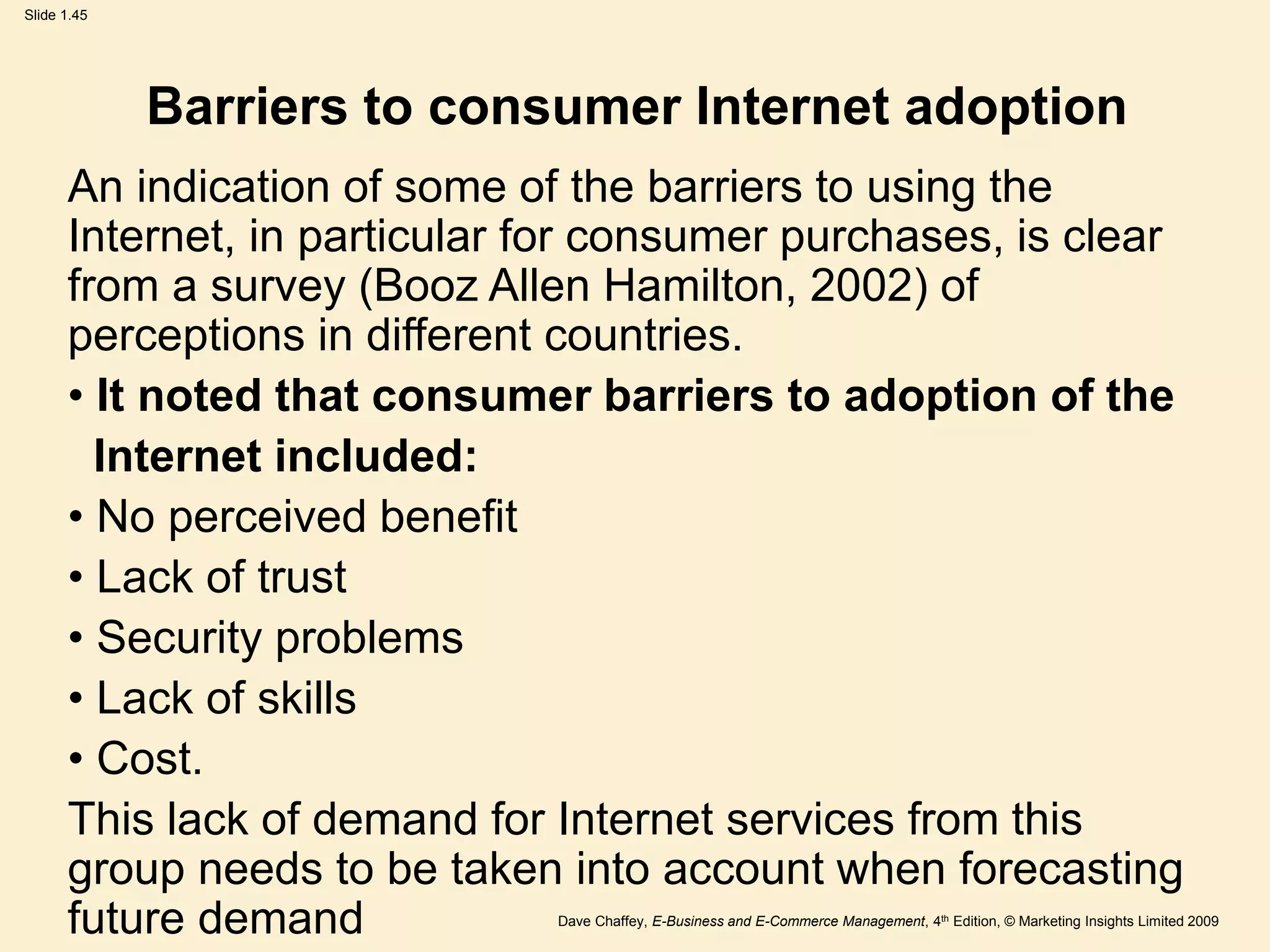 Dave Chaffey, E-Business and E-Commerce Management, 4th Edition, © Marketing Insights Limited 2009
Slide 1.45
Barriers to consumer Internet adoption
An indication of some of the barriers to using the
Internet, in particular for consumer purchases, is clear
from a survey (Booz Allen Hamilton, 2002) of
perceptions in different countries.
• It noted that consumer barriers to adoption of the
Internet included:
• No perceived benefit
• Lack of trust
• Security problems
• Lack of skills
• Cost.
This lack of demand for Internet services from this
group needs to be taken into account when forecasting
future demand
 