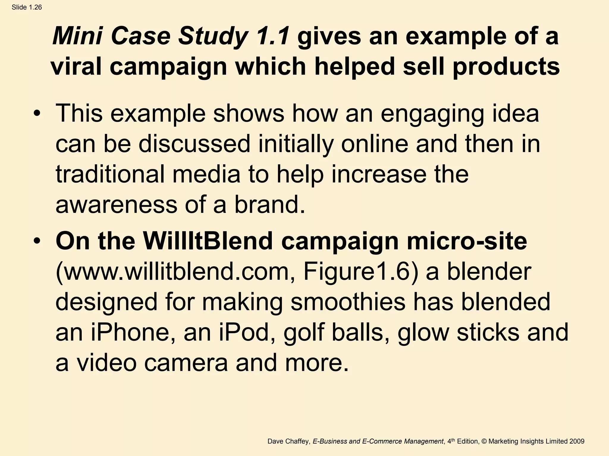 Dave Chaffey, E-Business and E-Commerce Management, 4th Edition, © Marketing Insights Limited 2009
Slide 1.26
Mini Case Study 1.1 gives an example of a
viral campaign which helped sell products
• This example shows how an engaging idea
can be discussed initially online and then in
traditional media to help increase the
awareness of a brand.
• On the WillItBlend campaign micro-site
(www.willitblend.com, Figure1.6) a blender
designed for making smoothies has blended
an iPhone, an iPod, golf balls, glow sticks and
a video camera and more.
 
