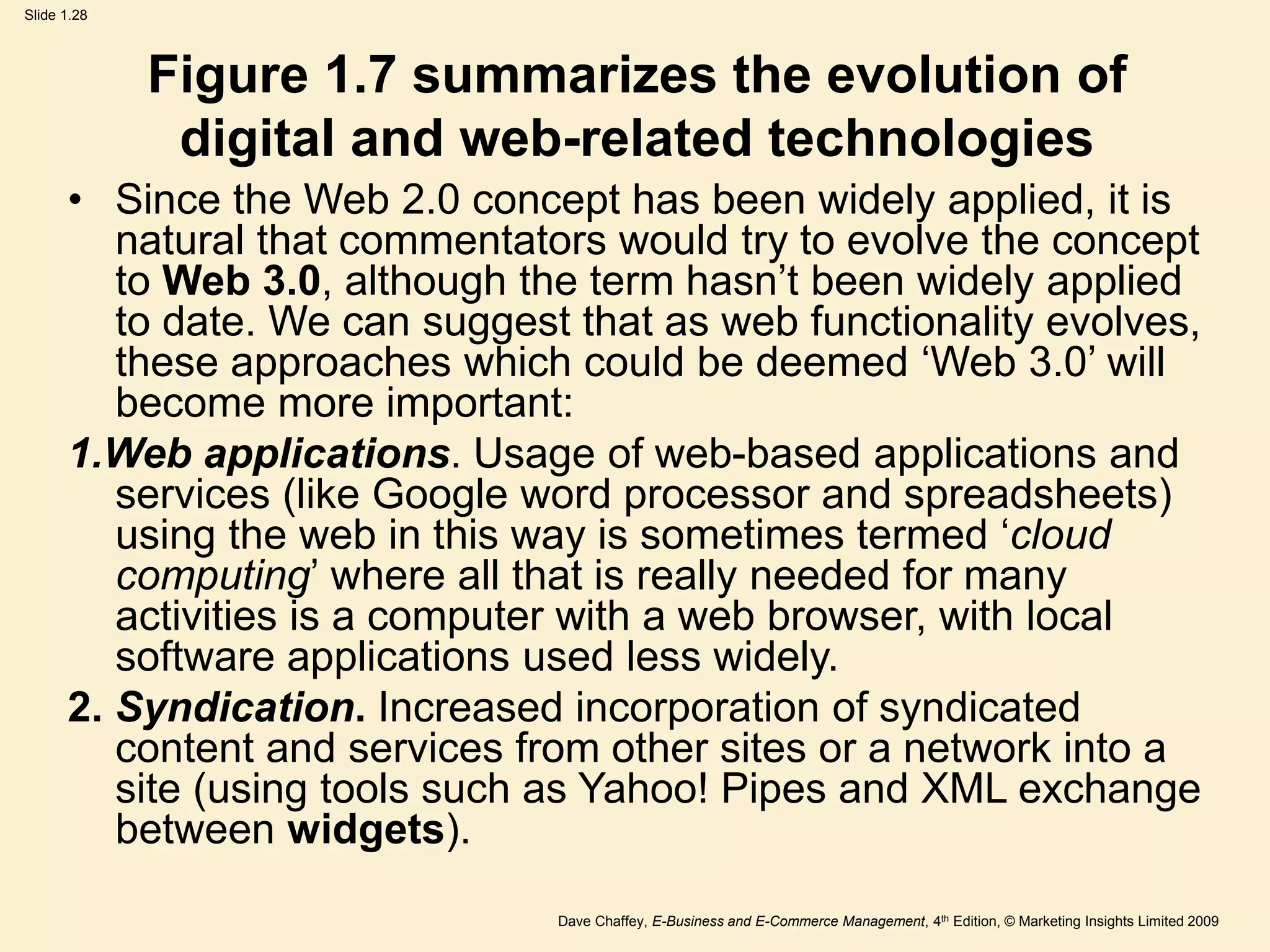 Dave Chaffey, E-Business and E-Commerce Management, 4th Edition, © Marketing Insights Limited 2009
Slide 1.28
Figure 1.7 summarizes the evolution of
digital and web-related technologies
• Since the Web 2.0 concept has been widely applied, it is
natural that commentators would try to evolve the concept
to Web 3.0, although the term hasn’t been widely applied
to date. We can suggest that as web functionality evolves,
these approaches which could be deemed ‘Web 3.0’ will
become more important:
1.Web applications. Usage of web-based applications and
services (like Google word processor and spreadsheets)
using the web in this way is sometimes termed ‘cloud
computing’ where all that is really needed for many
activities is a computer with a web browser, with local
software applications used less widely.
2. Syndication. Increased incorporation of syndicated
content and services from other sites or a network into a
site (using tools such as Yahoo! Pipes and XML exchange
between widgets).
 